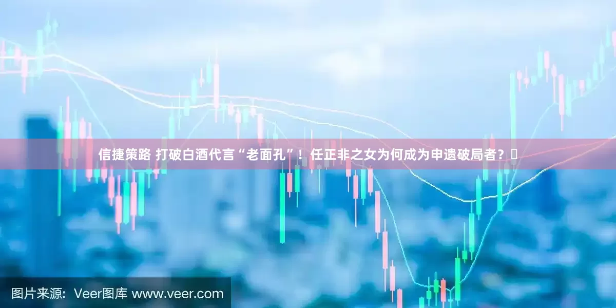 信捷策路 打破白酒代言“老面孔”！任正非之女为何成为申遗破局者？​