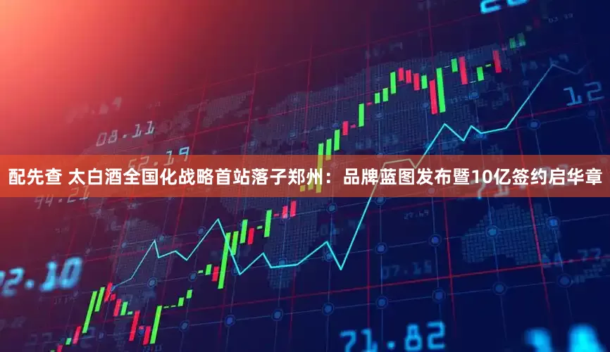 配先查 太白酒全国化战略首站落子郑州：品牌蓝图发布暨10亿签约启华章