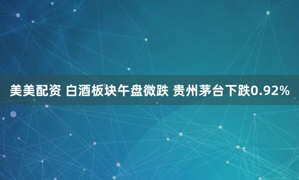 美美配资 白酒板块午盘微跌 贵州茅台下跌0.92%