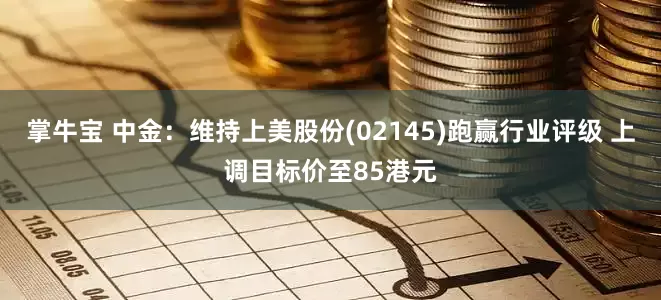 掌牛宝 中金：维持上美股份(02145)跑赢行业评级 上调目标价至85港元