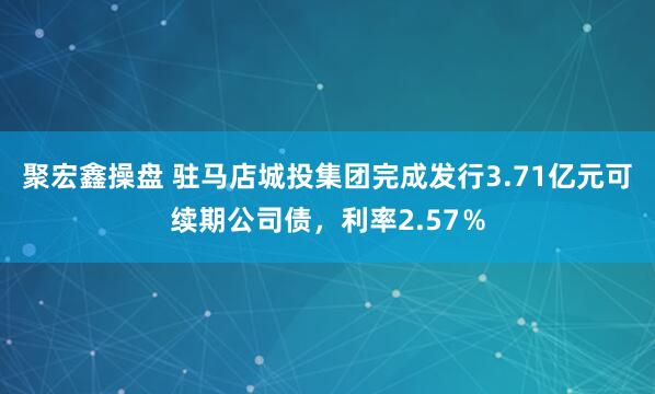聚宏鑫操盘 驻马店城投集团完成发行3.71亿元可续期公司债，利率2.57％