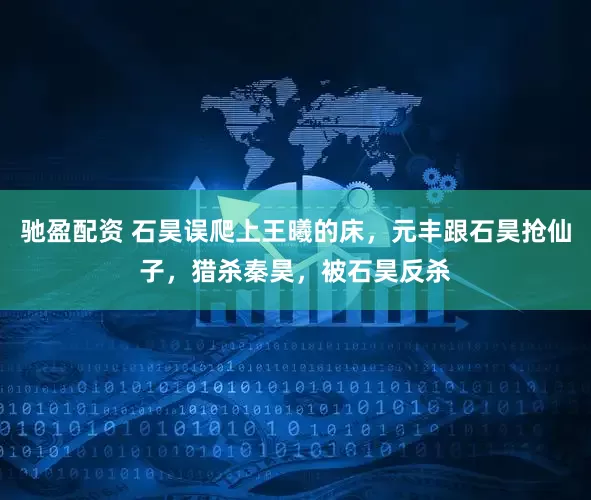 驰盈配资 石昊误爬上王曦的床，元丰跟石昊抢仙子，猎杀秦昊，被石昊反杀