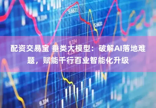 配资交易宝 垂类大模型：破解AI落地难题，赋能千行百业智能化升级