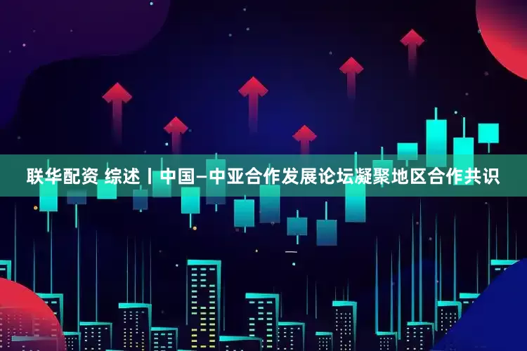 联华配资 综述丨中国—中亚合作发展论坛凝聚地区合作共识