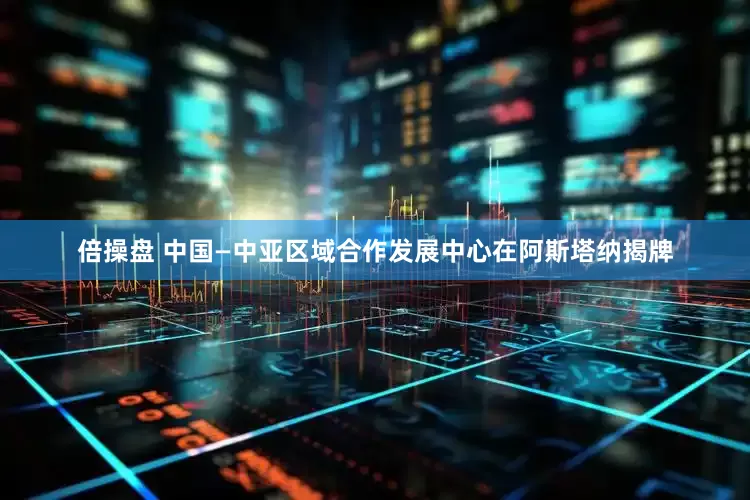 倍操盘 中国—中亚区域合作发展中心在阿斯塔纳揭牌