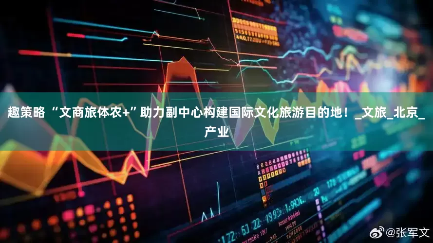 趣策略 “文商旅体农+”助力副中心构建国际文化旅游目的地！_文旅_北京_产业