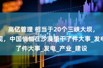 高亿管理 相当于20个三峡大坝，外媒已经发现，中国悄悄在沙漠里干了件大事_发电_产业_建设