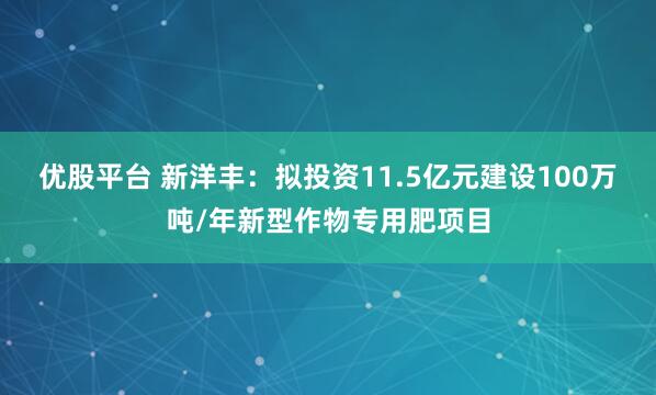 优股平台 新洋丰：拟投资11.5亿元建设100万吨/年新型作物专用肥项目