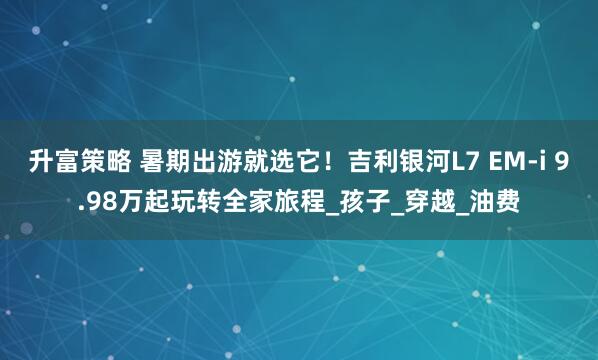 升富策略 暑期出游就选它！吉利银河L7 EM-i 9.98万起玩转全家旅程_孩子_穿越_油费