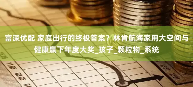 富深优配 家庭出行的终极答案？林肯航海家用大空间与健康赢下年度大奖_孩子_颗粒物_系统