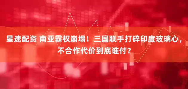 星速配资 南亚霸权崩塌！三国联手打碎印度玻璃心，不合作代价到底谁付？