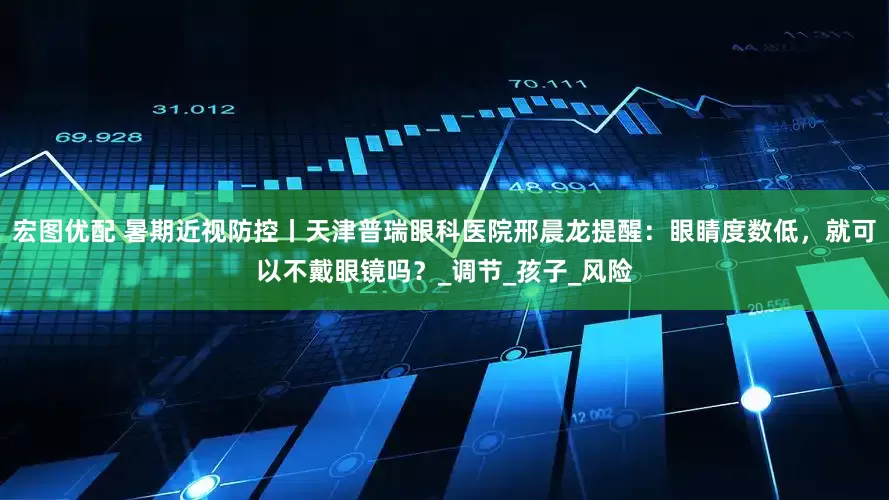 宏图优配 暑期近视防控丨天津普瑞眼科医院邢晨龙提醒：眼睛度数低，就可以不戴眼镜吗？_调节_孩子_风险