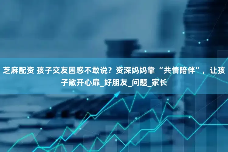 芝麻配资 孩子交友困惑不敢说？资深妈妈靠 “共情陪伴”，让孩子敞开心扉_好朋友_问题_家长