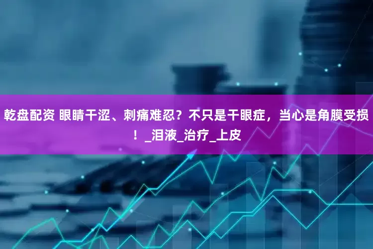 乾盘配资 眼睛干涩、刺痛难忍？不只是干眼症，当心是角膜受损！_泪液_治疗_上皮