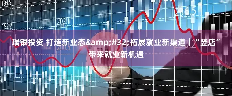 瑞银投资 打造新业态 拓展就业新渠道｜“竖店”带来就业新机遇