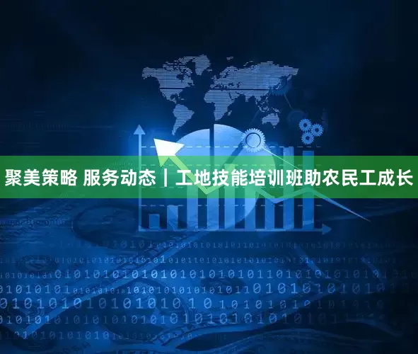 聚美策略 服务动态｜工地技能培训班助农民工成长