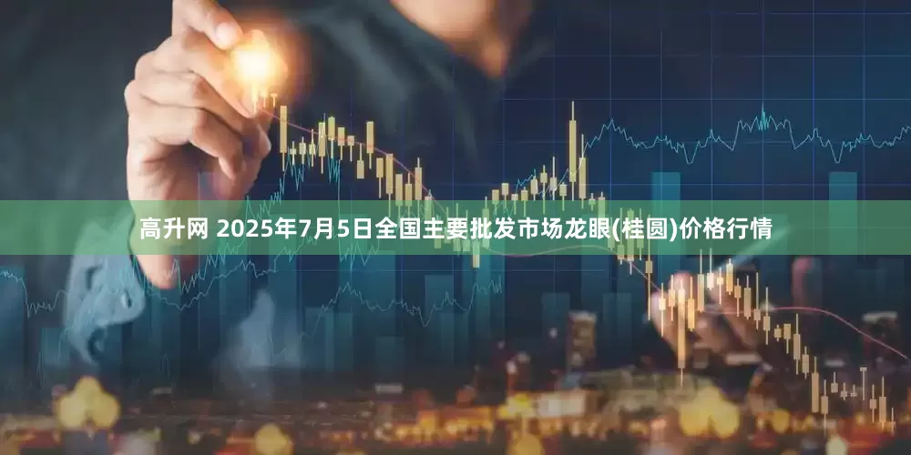 高升网 2025年7月5日全国主要批发市场龙眼(桂圆)价格行情