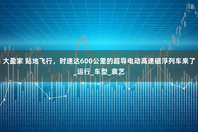 大盈家 贴地飞行，时速达600公里的超导电动高速磁浮列车来了_运行_车型_袁艺