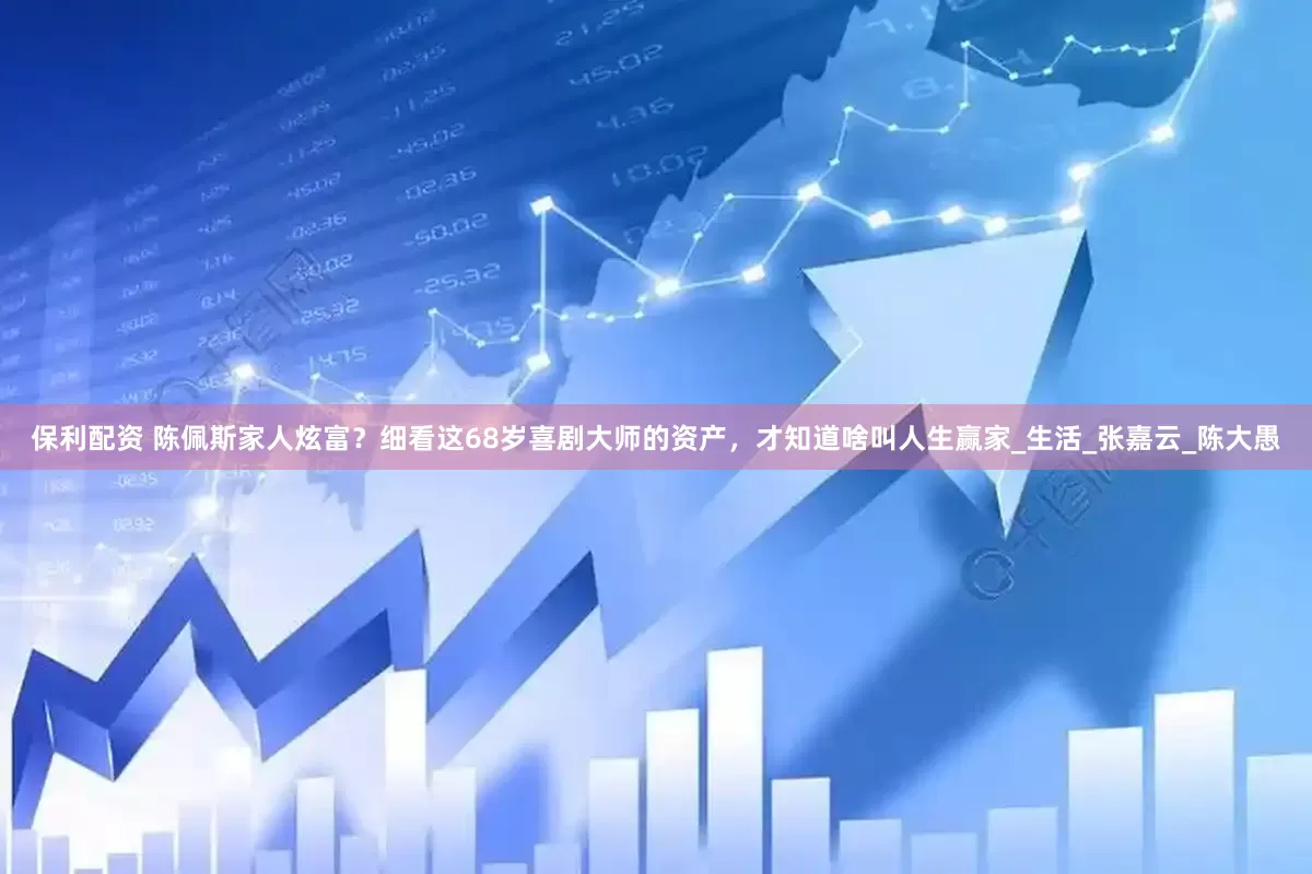 保利配资 陈佩斯家人炫富？细看这68岁喜剧大师的资产，才知道啥叫人生赢家_生活_张嘉云_陈大愚