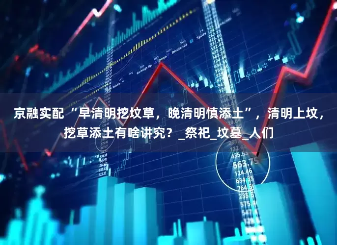 京融实配 “早清明挖坟草，晚清明慎添土”，清明上坟，挖草添土有啥讲究？_祭祀_坟墓_人们
