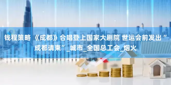 钱程策略 《成都》合唱登上国家大剧院 世运会前发出“成都请柬”_城市_全国总工会_烟火