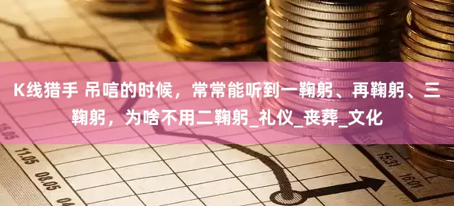K线猎手 吊唁的时候，常常能听到一鞠躬、再鞠躬、三鞠躬，为啥不用二鞠躬_礼仪_丧葬_文化