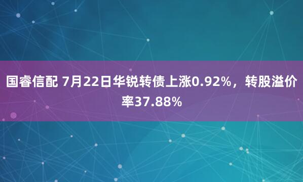 国睿信配 7月22日华锐转债上涨0.92%，转股溢价率37.88%