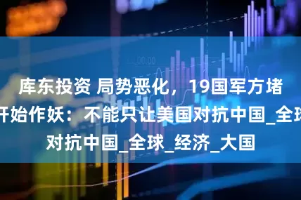 库东投资 局势恶化，19国军方堵门，荷兰司开始作妖：不能只让美国对抗中国_全球_经济_大国