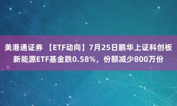 美港通证券 【ETF动向】7月25日鹏华上证科创板新能源ETF基金跌0.58%，份额减少800万份