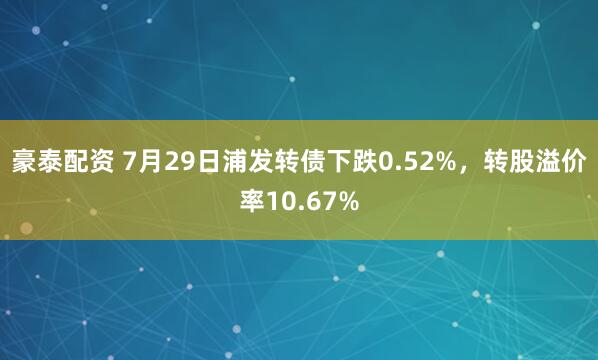 豪泰配资 7月29日浦发转债下跌0.52%，转股溢价率10.67%