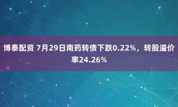 博泰配资 7月29日南药转债下跌0.22%，转股溢价率24.26%