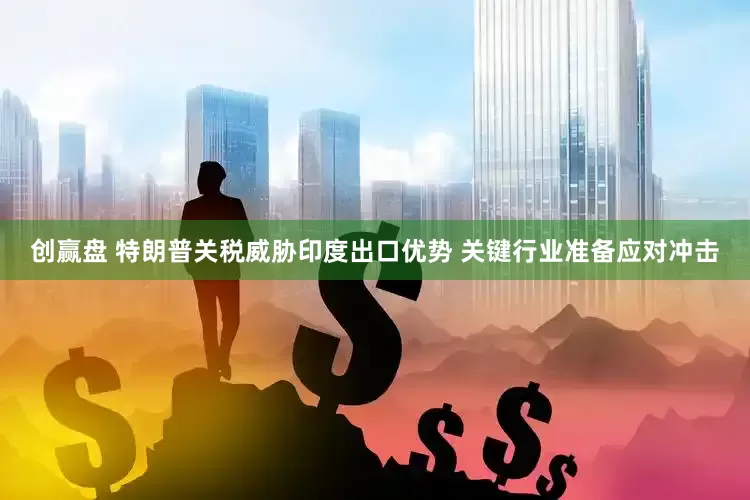 创赢盘 特朗普关税威胁印度出口优势 关键行业准备应对冲击