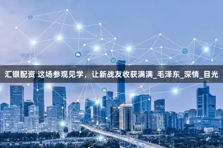 汇银配资 这场参观见学，让新战友收获满满_毛泽东_深情_目光