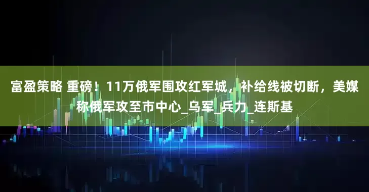 富盈策略 重磅！11万俄军围攻红军城，补给线被切断，美媒称俄军攻至市中心_乌军_兵力_连斯基