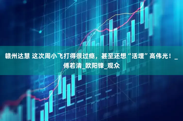 赣州达慧 这次周小飞打得很过瘾，甚至还想“活埋”高伟光！_傅若清_欧阳锋_观众