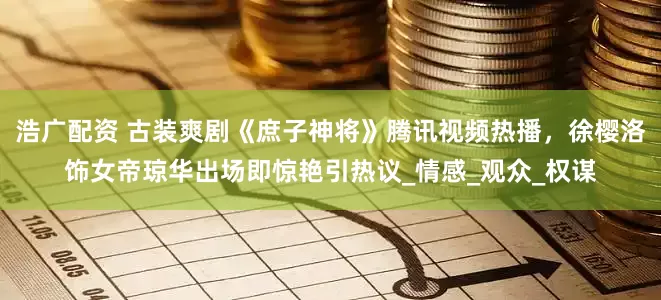 浩广配资 古装爽剧《庶子神将》腾讯视频热播，徐樱洛饰女帝琼华出场即惊艳引热议_情感_观众_权谋