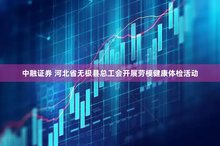 中融证券 河北省无极县总工会开展劳模健康体检活动