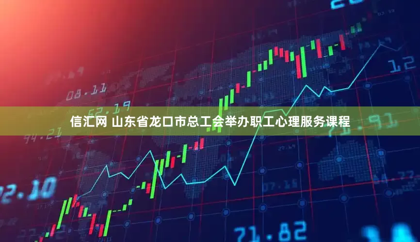 信汇网 山东省龙口市总工会举办职工心理服务课程
