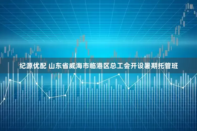 纪源优配 山东省威海市临港区总工会开设暑期托管班