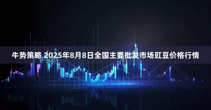 牛势策略 2025年8月8日全国主要批发市场豇豆价格行情
