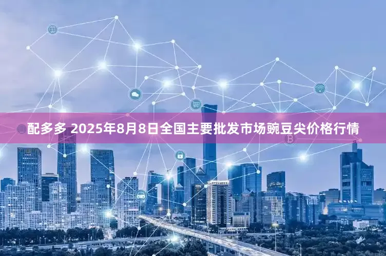 配多多 2025年8月8日全国主要批发市场豌豆尖价格行情