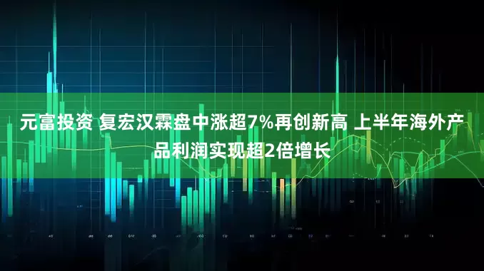 元富投资 复宏汉霖盘中涨超7%再创新高 上半年海外产品利润实现超2倍增长