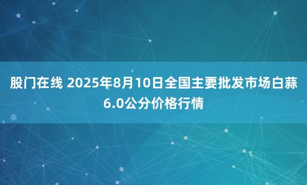 股门在线 2025年8月10日全国主要批发市场白蒜6.0公分价格行情