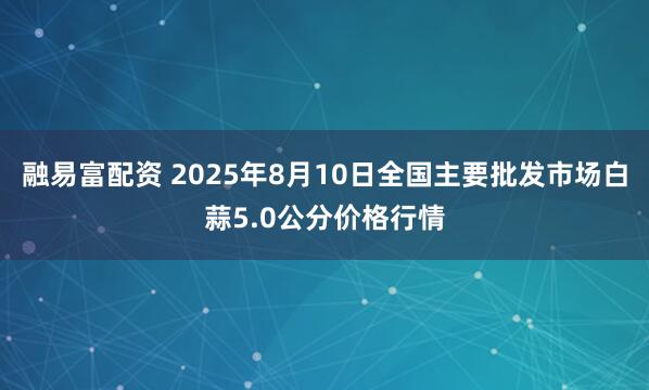 融易富配资 2025年8月10日全国主要批发市场白蒜5.0公分价格行情