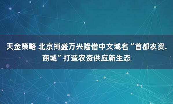 天金策略 北京搏盛万兴隆借中文域名“首都农资.商城”打造农资供应新生态