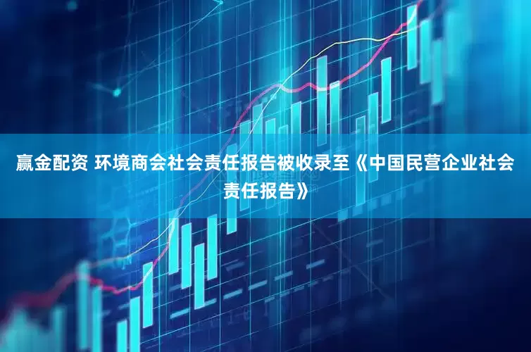 赢金配资 环境商会社会责任报告被收录至《中国民营企业社会责任报告》
