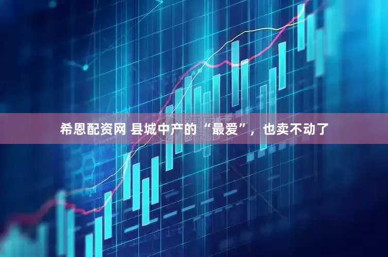 希恩配资网 县城中产的 “最爱”，也卖不动了