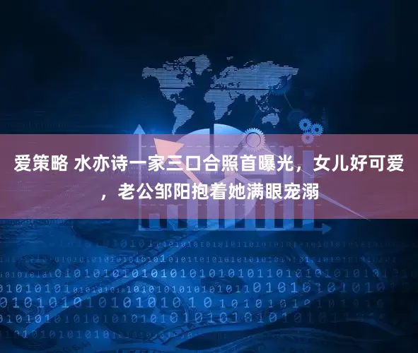 爱策略 水亦诗一家三口合照首曝光，女儿好可爱，老公邹阳抱着她满眼宠溺