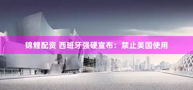 锦鲤配资 西班牙强硬宣布：禁止美国使用