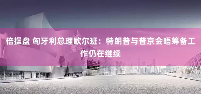 倍操盘 匈牙利总理欧尔班：特朗普与普京会晤筹备工作仍在继续